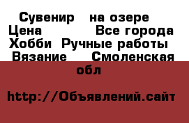 Сувенир “ на озере“ › Цена ­ 1 250 - Все города Хобби. Ручные работы » Вязание   . Смоленская обл.